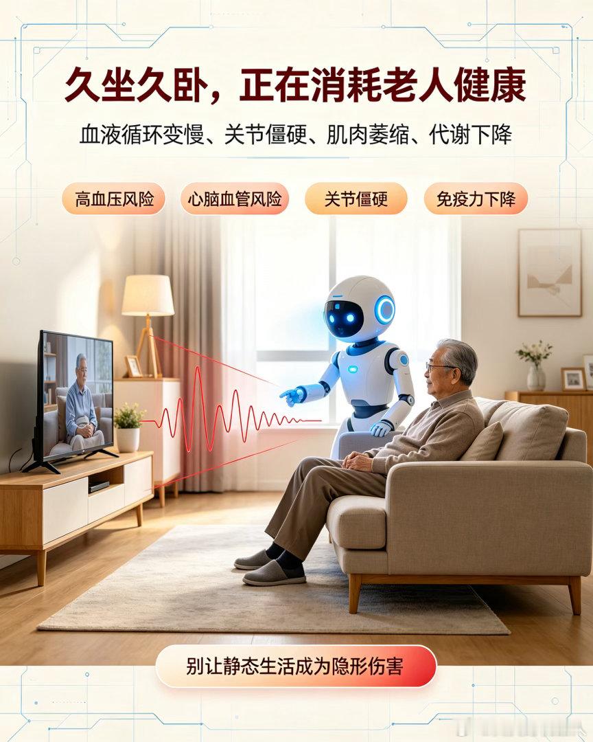 智能养老机器人，如何帮老人戒掉久坐躺卧的伤身陋习？
很多退休老人晚年生活单调，日常大部分时间久坐看电视、躺卧卧床、少动懒动，长期静态生活已经成为老年健康的隐形杀手。久坐久卧会导致血液循环变慢、血栓风险升高、关节僵硬、肌肉萎缩、代谢下降、免疫力降低，进一步诱发高血压、高血脂、糖尿病 ​