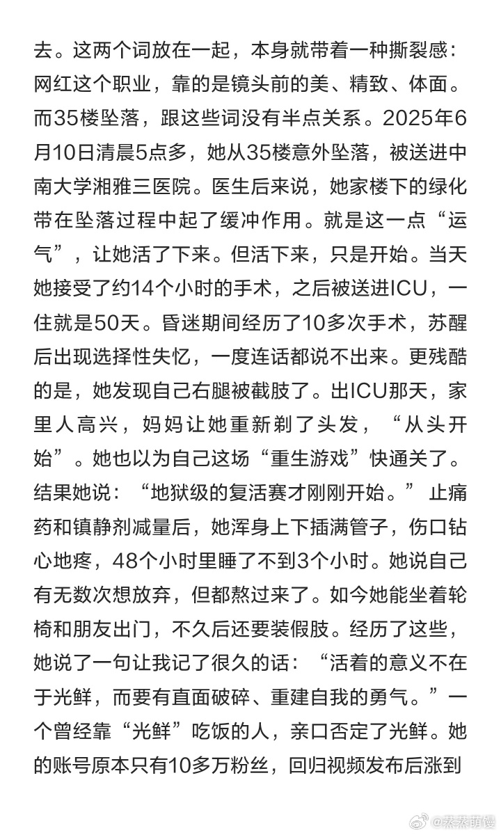 #35楼坠楼女子全身器官基本恢复#
湖南女子“晚安安”2025年6月从35楼意外坠落奇迹生还，经过一年多的救治与康复，除右腿截肢外其余器官基本恢复。
坠落时她先砸中一棵4米多高的树，再落入灌木丛，两次缓冲卸掉了绝大部分冲击力。主治医生认定，这是她能存活的“核心物理因素”。
从35楼坠落能存活的情 ​