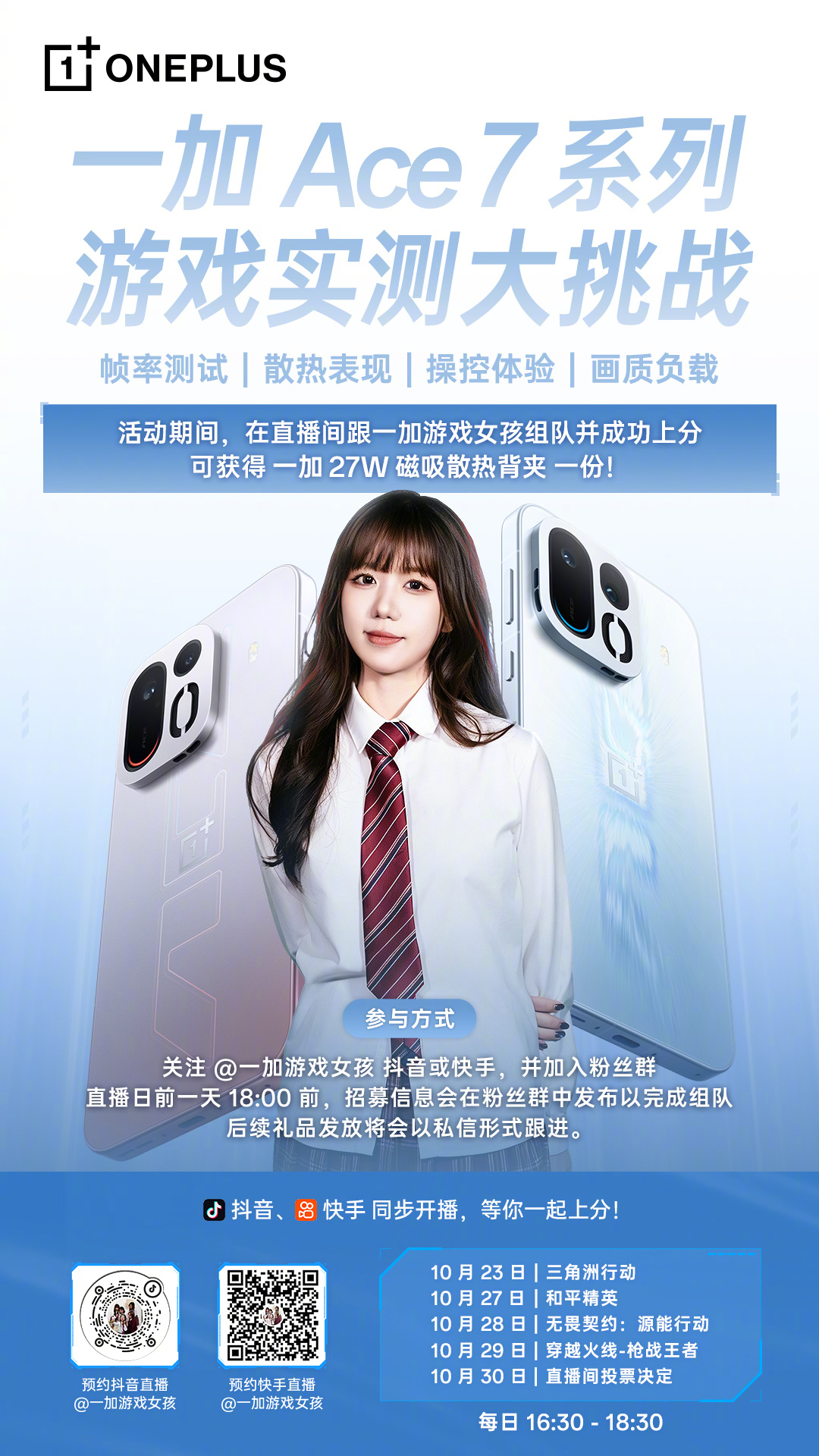 #一加Ace7#系列新品游戏直播大挑战开启，5 天硬核实测，每天游戏不重样！

活动期间，来一加游戏女孩直播间，每日 16:30 - 18:30 准时开播。直播间组队上分成功的玩家，每人可获得一份价值 199 元的一加 27W 磁吸散热背夹。

赶紧下方图片扫码，蹲住直播间，一起来上分赢好礼！     

关注 + 转发，抽  ​