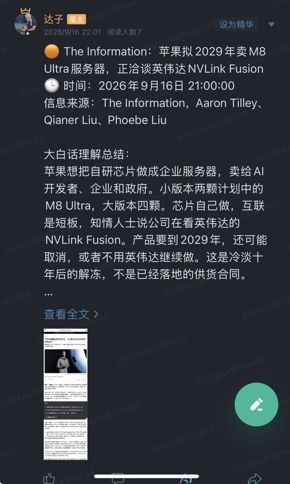 🟠 The Information：苹果拟2029年卖M8 Ultra服务器，正洽谈英伟达NVLink Fusion
🕒 时间：2026年9月16日 21:00:00
信息来源：The Information，Aaron Tilley、Qianer Liu、Phoebe Liu
	
大白话理解总结：
苹果想把自研芯片做成企业服务器，卖给AI开发者、企业和政府。小版本两颗计划中的M8 Ultra，大版本四颗。芯片自己做，互联是短板，知情人士说公司在看英伟达的NVLink Fusion。产品要到2029年，还可能取消，或者不用英伟达继续做。这是冷淡十年后的解冻，不是已经落地的供货合同。
	
一句话总结：
苹果考虑重返服务器，芯片用M8 Ultra，网络在跟英伟达谈，时间表在2029年。
	
市场影响程度：中等偏高。苹果和英伟达叠在一起会动情绪，但上市还早，英伟达方面也没确认苹果是NVLink Fusion客户。
	
The Information独家写，苹果一直在做一款用自研芯片的...
