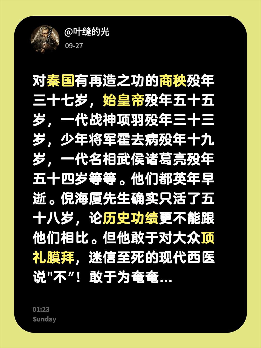 我回复了@药香随笔 的评论：
对秦国有再造之功的商秧殁年三十七岁，始皇帝殁年五十五岁，一代战神项羽殁年三十三岁，少年将军霍去病殁年十九岁，一代名相武侯诸葛亮殁年五十四岁等等。他们都英年早逝。倪海厦先生确实只活了五十八岁，论历史功绩更不能跟他们相比。但他敢于对大众顶礼膜拜，迷信至死的现代西医说&