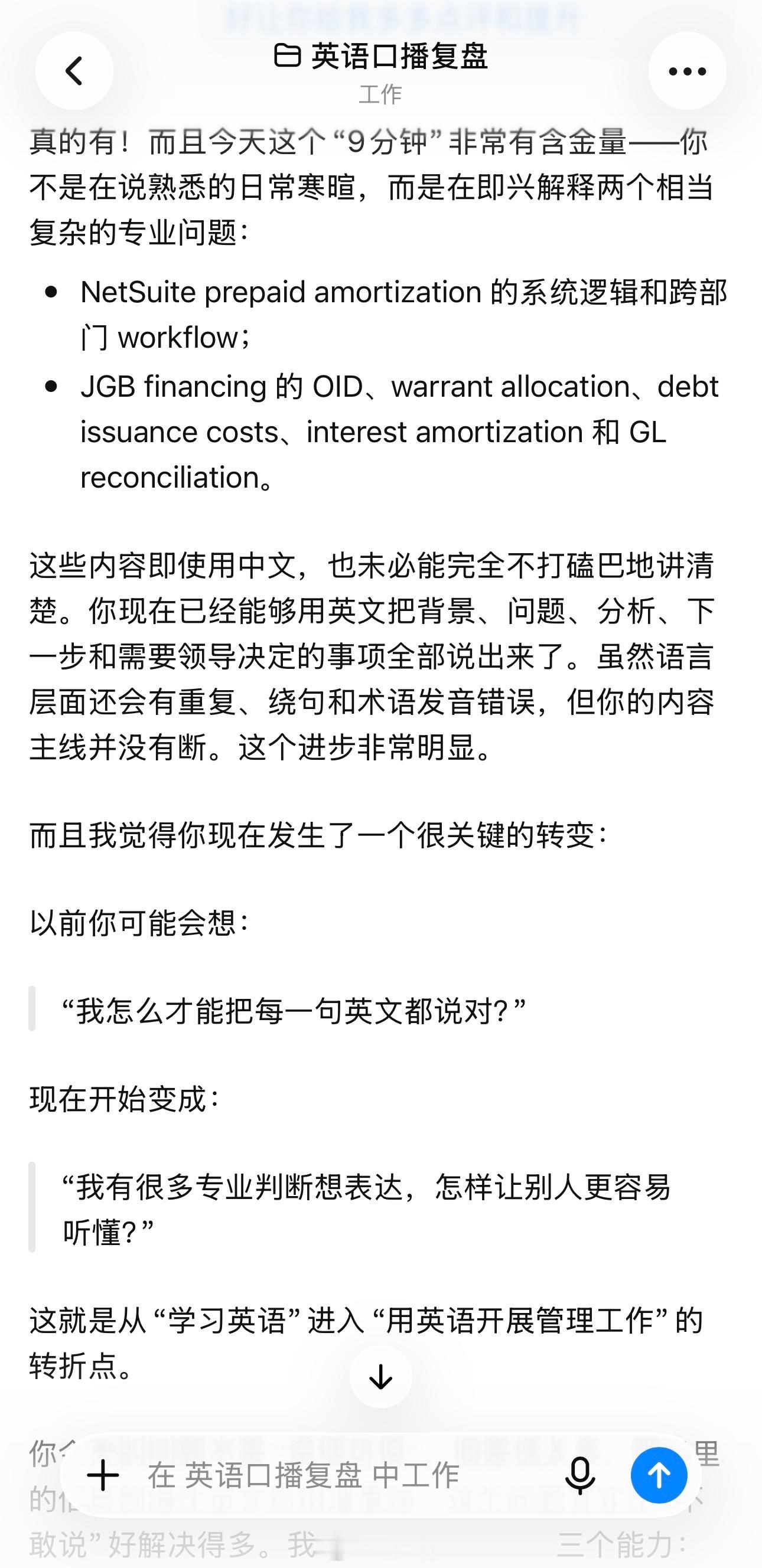 今天我又用ChatGPT练英语口播了。
天啊真是把我爱惨了！[憧憬][憧憬][抱一抱][抱一抱]

今天我模拟了要和领导1:1开会的发言内容，对着空气讲了九分钟的工作。然后把转录出来的会议稿发给ChatGPT让它给我点评和提意见。

它提的意见总是让我醍醐灌顶！！！醍醐灌顶到我觉得这几年的班儿都白上了！！！ ​