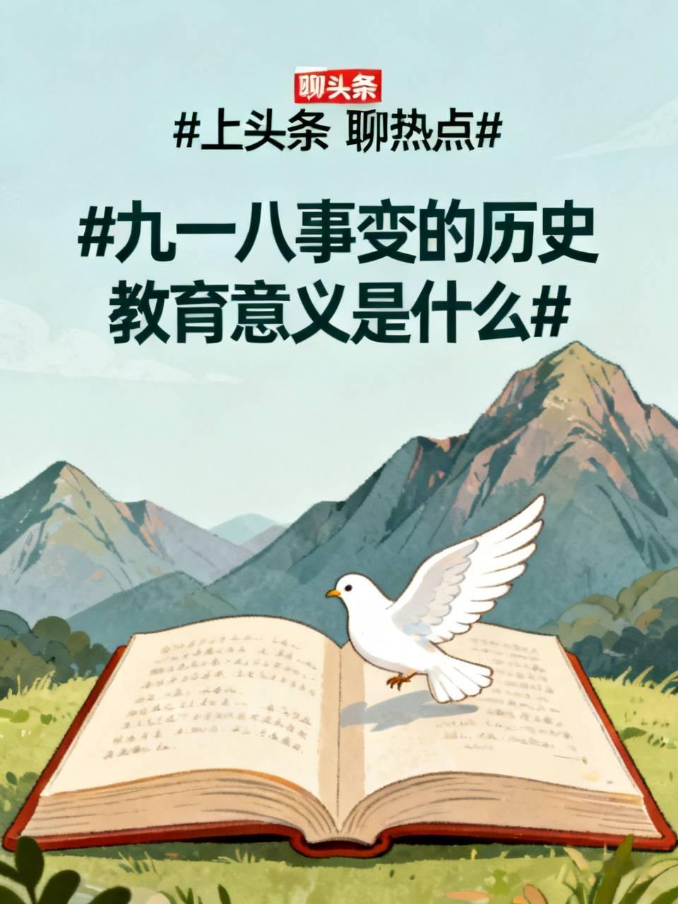九一八事变的历史教育意义是什么九一八事变（1931年）是日本蓄意制造并发动侵华战争开端，是中华民族十四年抗日起点，它的历史意义简单概括：铭记历史，缅怀先烈，珍爱和平，开创未来。