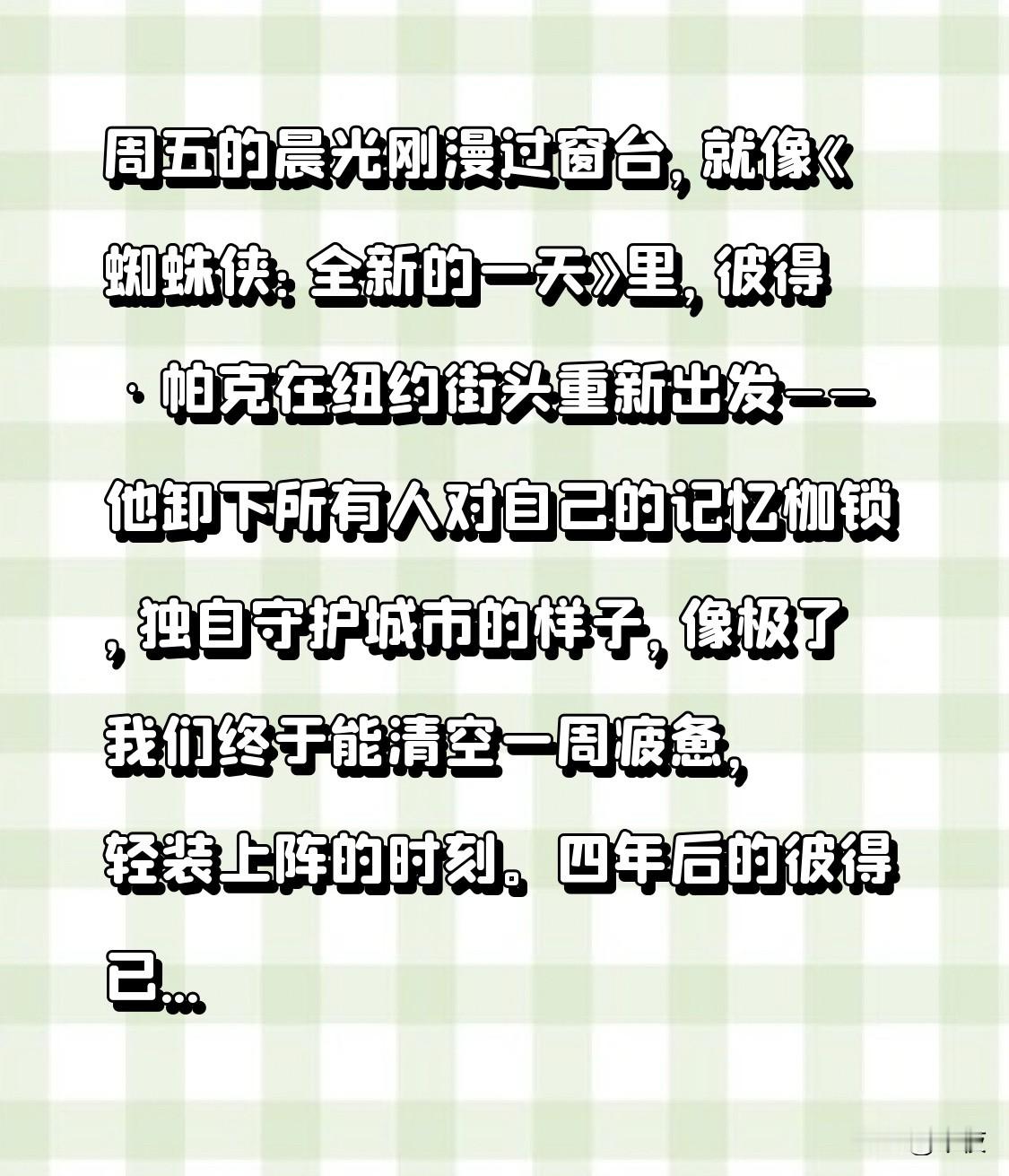 周五的晨光刚漫过窗台，就像《蜘蛛侠：全新的一天》里，彼得·帕克在纽约街头重新出发——他卸下所有人对自己的记忆枷锁，独自守护城市的样子，像极了我们终于能清空一周疲惫，轻装上阵的时刻。

四年后的彼得已是“全职蜘蛛侠”，独自生活在不再记得他名字的城市，压力却意外催生出身体进化的新挑战。绿巨人、惩罚者等角