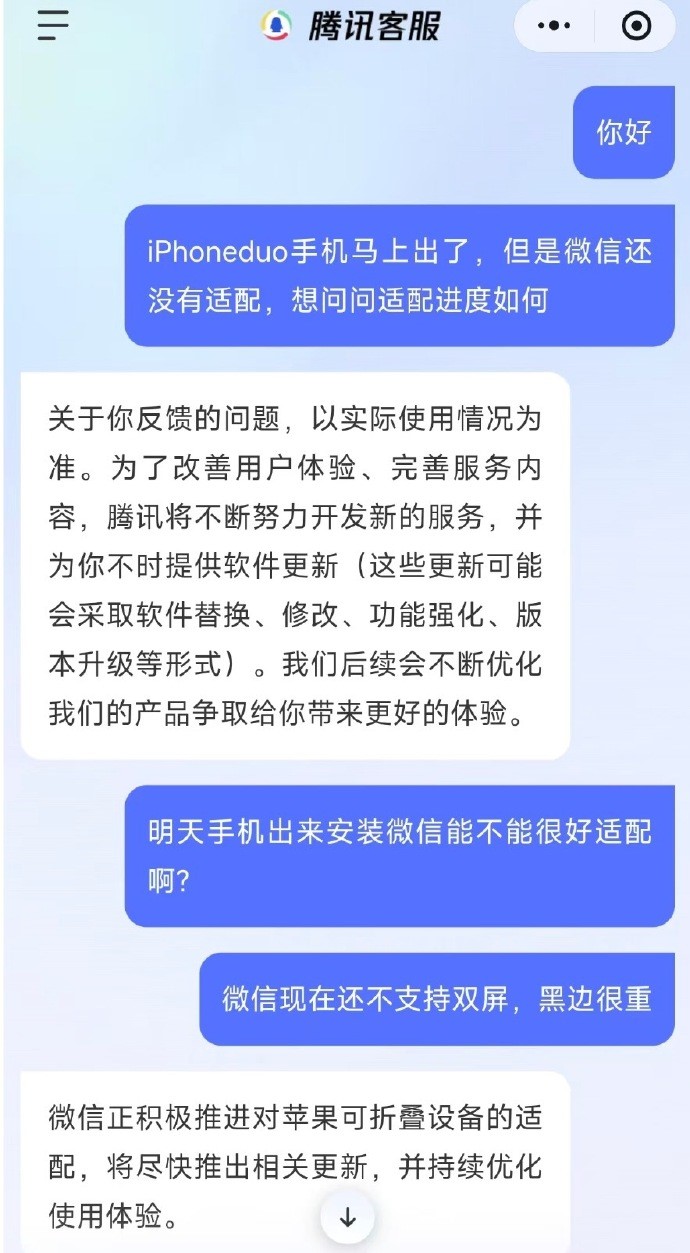 【微信正推进iPhoneDuo适配】腾讯客服回应iPhoneDuo不适配 苹果首款折叠屏手机iPhone Duo将在10月23日发售。从 iPhone Duo发售前上手评测来看，微信等APP还未适配，把iPhone Duo内屏展开之后，不少热门App出现大面积黑边，软件无法铺满大屏，左右留出大片