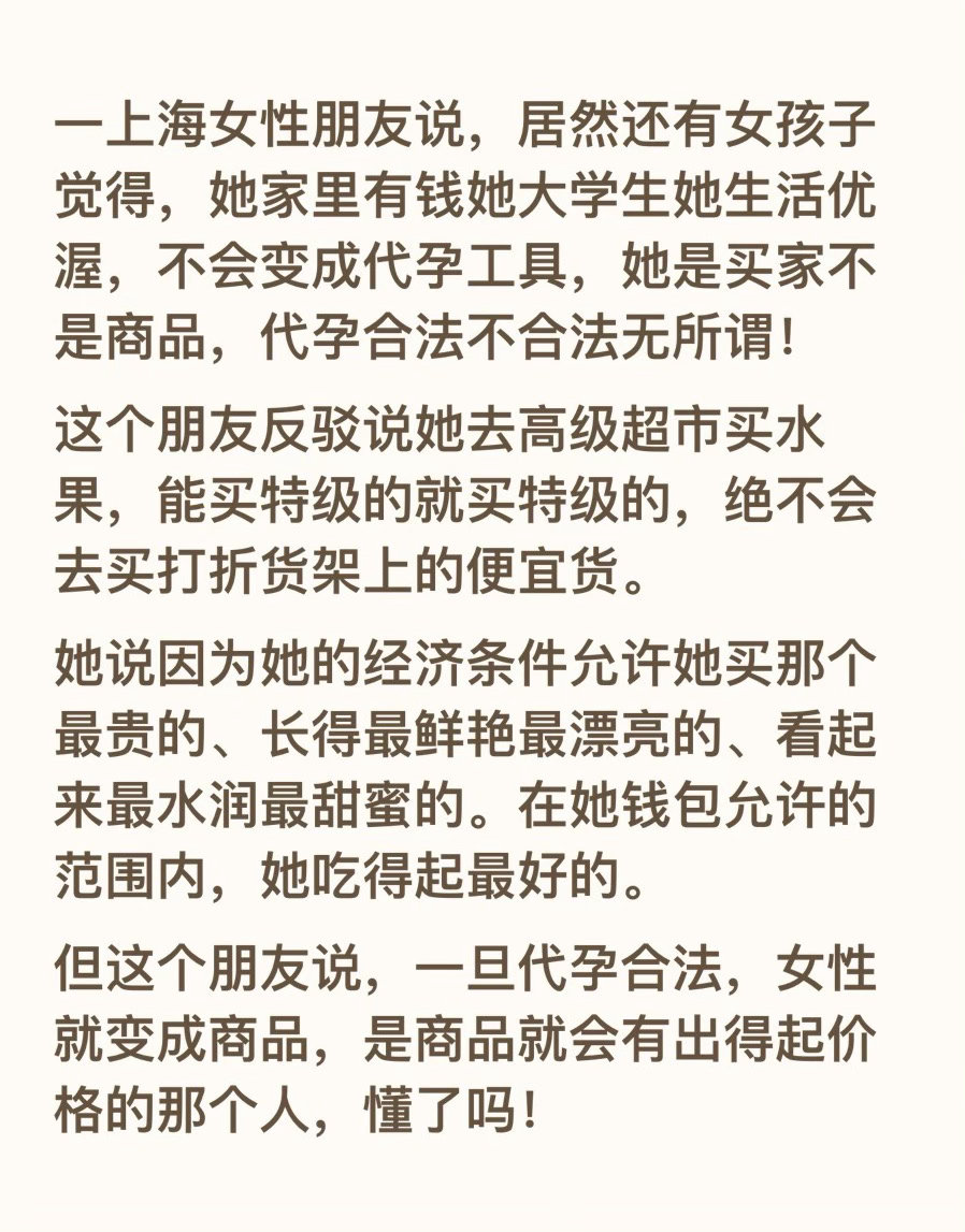 一上海女性朋友说，居然还有女孩子觉得，她家里有钱她大学生她生活优渥，不会变成代孕工具，她是买家不是商品，代孕合法不合法无所谓！
这个朋友反驳说她去高级超市买水果，能买特级的就买特级的，绝不会去买打折货架上的便宜货。
她说因为她的经济条件允许她买那个最贵的、长得最鲜艳最漂亮的、看起来 ​