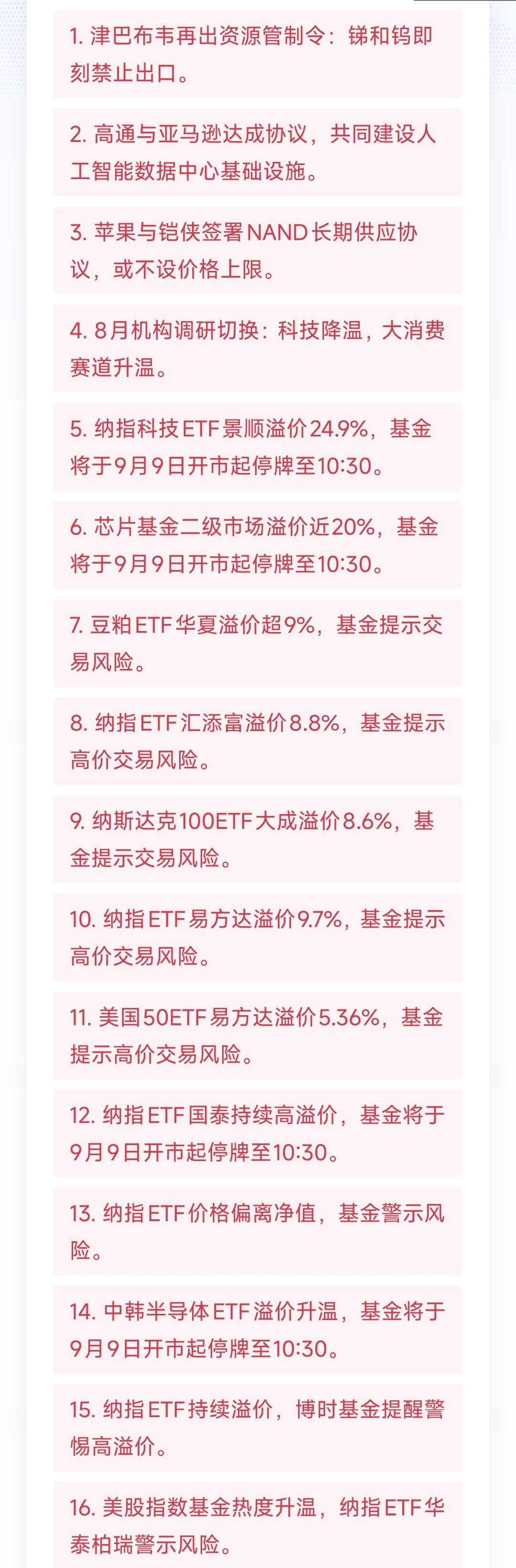 09-09大事一揽
1. 津巴布韦再出资源管制令：锑和钨即刻禁止出口。
2. 高通与亚马逊达成协议，共同建设人工智能数据中心基础设施。
3. 苹果与铠侠签署NAND长期供应协议，或不设价格上限。
4. 8月机构调研切换：科技降温，大消费赛道升温。
5. 纳指科技ETF景顺溢价24.9%，基金将于9月9日开市起停牌至10:3 ​