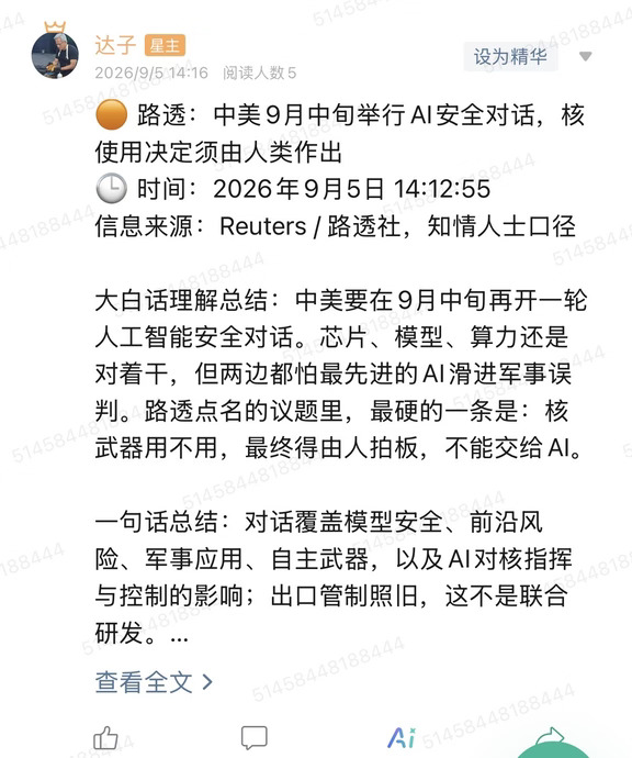 🟠 路透：中美9月中旬举行AI安全对话，核使用决定须由人类作出
🕒 时间：2026年9月5日 14:12:55
信息来源：Reuters / 路透社，知情人士口径
	
大白话理解总结：中美要在9月中旬再开一轮人工智能安全对话。芯片、模型、算力还是对着干，但两边都怕最先进的AI滑进军事误判。路透点名的议题里，最硬的一条是：核武器用不用，最终得由人拍板，不能交给AI。
	
一句话总结：对话覆盖模型安全、前沿风险、军事应用、自主武器，以及AI对核指挥与控制的影响；出口管制照旧，这不是联合研发。
	
市场影响程度：中。短期难改芯片管制和算力供给，真正有交易含义的是“竞争继续、护栏另谈”这件事被摆上台面。
	
知情人士称，9月中旬这轮会延续此前中美政府间的AI风险沟通。议题并不软：AI模型安全、前沿系统可能带来的风险、AI的军事用途、自主武器系统，还有AI会不会渗进核指挥与控制。美国希望把沟通渠道做稳一点，把最坏的那种误判压住。会期只写到月中，地点、级别、是否发表联合文件，这篇都没锁死。...