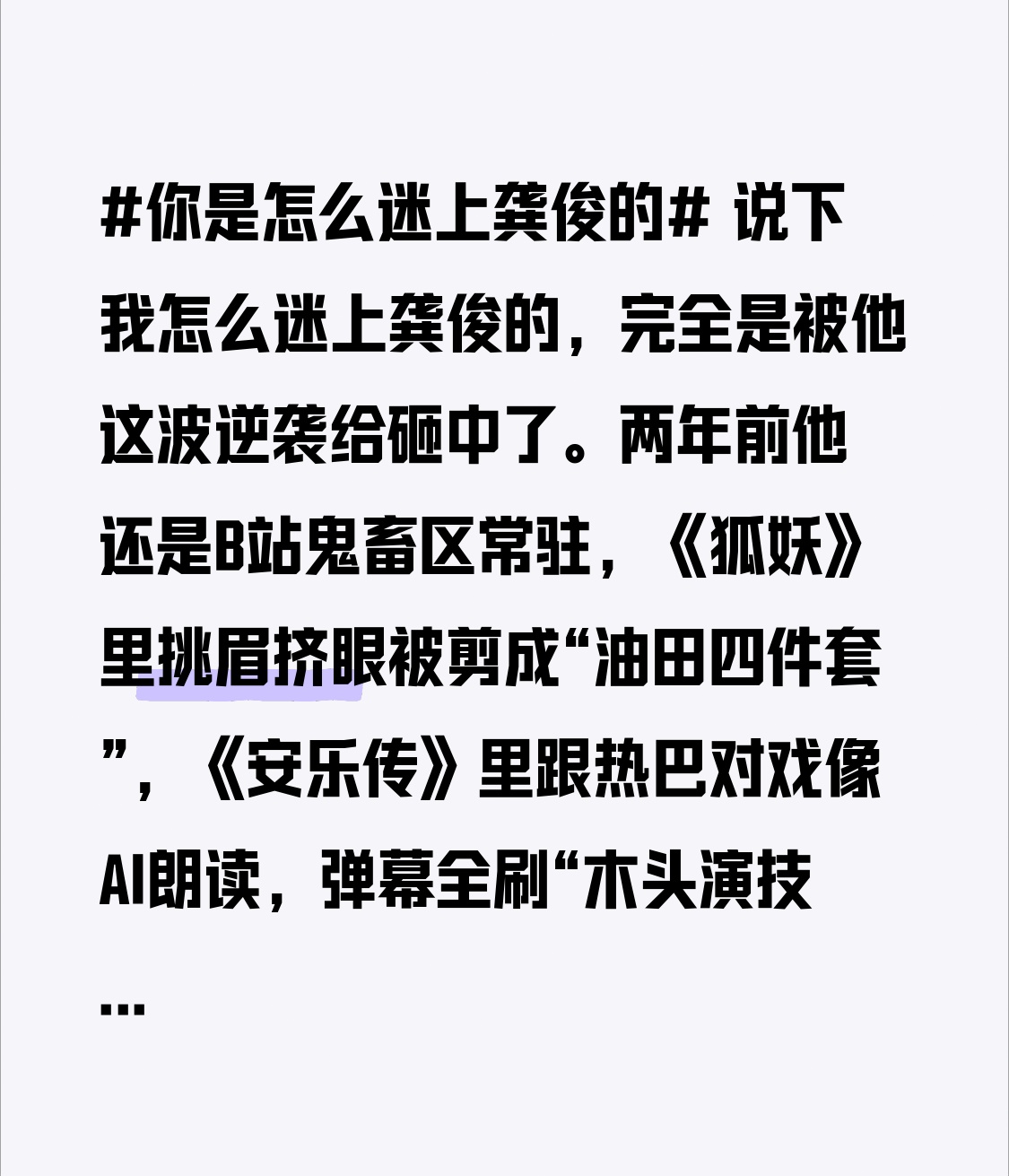 说下我怎么迷上龚俊的，完全是被他这波逆袭给砸中了。
两年前他还是B站鬼畜区常驻，《狐妖》里挑眉挤眼被剪成“油田四件套”，《安乐传》里跟热巴对戏像AI朗读，弹幕全刷“木头演技”，粉圈甚至提前给他办了“脱粉毕业典礼”，谁都觉得这哥们铁定凉透了。
结果他悄咪咪把档期塞满，走了条最笨