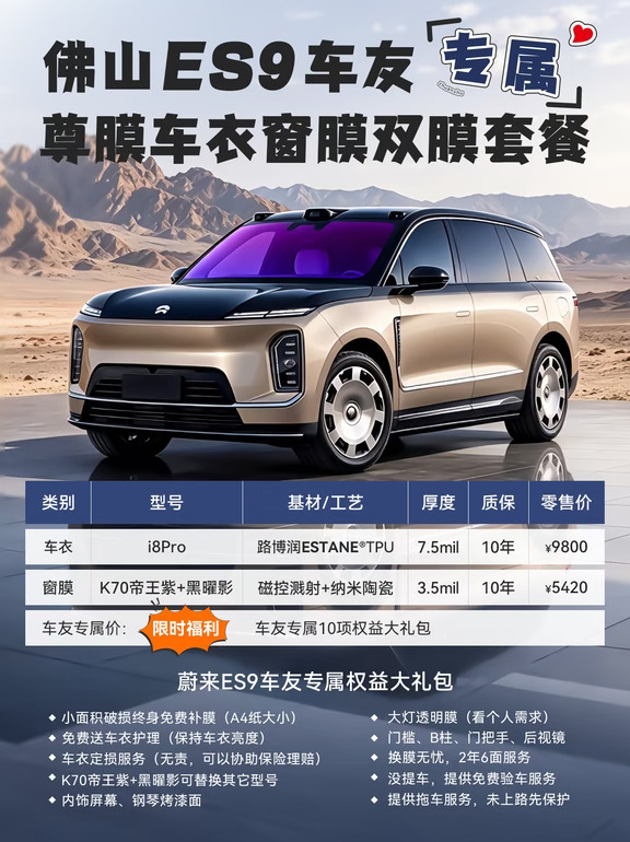 佛山蔚来ES9车主集合🙋‍♂️
新车落地第一站｜宝之升·尊膜全车双膜套餐
车衣+窗膜一步到位，颜值防护双在线✨
	
很多ES9车友提车都纠结：
要不要贴车衣？窗膜选哪款不影响HUD？
来看看我们这套车友专属方案👇
	
✅【尊膜i8Pro隐形车衣】
路博润ESTANE®金标TPU基材｜7.5mil厚度
10年官方电子质保，自带划痕热修复
抵抗飞石、剐蹭，保护原厂车漆光泽
小面积破损终身免费补膜（A4大小）
后期刮蹭还能协助保险理赔，换膜无忧
	
✅【K70帝王紫前挡 + 黑曜影侧后窗膜】
🔥K70帝王紫｜红点奖磁控溅射膜
透光71%，隔热62%，阻隔99%紫外线
淡紫色高级氛围感，适配ES9的HUD抬头显示，不重影！
✅黑曜影侧后挡纳米陶瓷膜，不干扰车机/导航信号
隐私隔热兼顾，夜间开车视野不发暗
	
💥ES9车友专属10项权益大礼包
▪️A4大小破损终身免费补膜
▪️免费车衣护理，长效提亮漆面
▪️可协助保险定损理赔
▪️窗膜型号可按需更换
▪️内饰屏幕、钢琴烤漆面防护
▪...