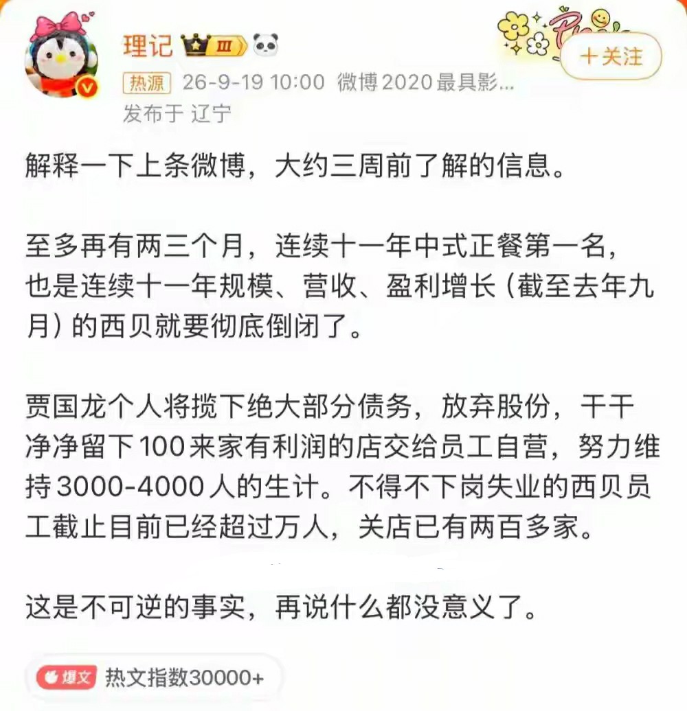 9月19日，微博大V“理记”爆料，持续十一年中式正餐第一的西贝将在两三个月内彻底倒闭，内容迅速引发网友热议，话题词“西贝被曝将彻底倒闭”随即冲上微博热搜。
“理记”表示，该信息是其大约三周前获取。按照爆料说法，至多再有两三个月，曾经连续十一年位居中式正餐营收第一、连续十一年实现规模、营收以及盈利增长