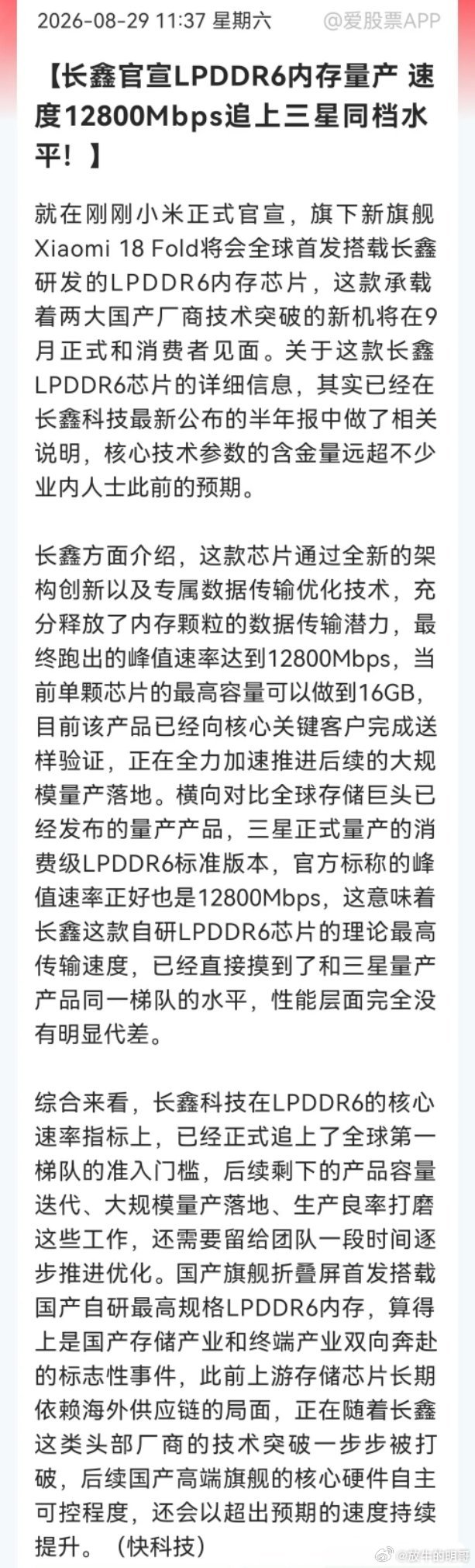 周末股票市场又传来一个大好消息，这下恐怕很多人兴奋了吧！长鑫LPDDR6正式量产，速率12800直逼三星……

消息上：

长鑫量产LPDDR6内存，峰值速率12800Mbps，追平三星量产水平，单颗最高16GB。小米18 Fold折叠屏9月全球首发搭载。国产存储突破海外依赖，自主可控提速。（消息来源于快科技）

今天能够 ​
