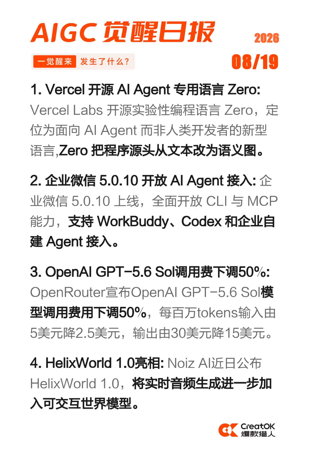 AIGC 觉醒日报 2026-08-19

1)Vercel 开源 AI Agent 专用语言 Zero
2)企业微信 5.0.10 开放 AI Agent 接入
3) OpenAI GPT-5.6 Sol调用费下调50%
4)HelixWorld 1.0亮相 ​