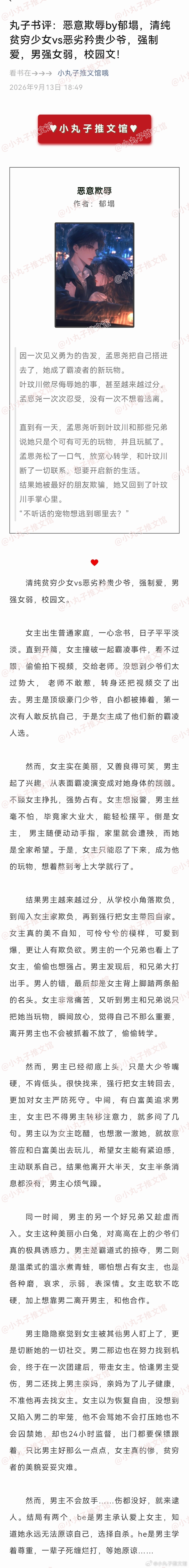 恶意欺辱  作者：郁塌
#小丸子推文馆# 独家原创书评
清纯贫穷少女vs恶劣矜贵少爷，强制爱，男强女弱，校园文。
女主出生普通家庭，一心念书，日子平平淡淡。直到开篇，女主撞破一起霸凌事件，看不过眼，偷偷拍下视频，交给老师。没想到少爷们太过势大， 老师不敢惹，转身还把视频交了出去。男主是顶级 ​