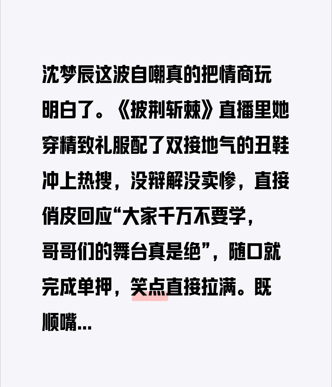 沈梦辰这波自嘲真的把情商玩明白了。
《披荆斩棘》直播里她穿精致礼服配了双接地气的丑鞋冲上热搜，没辩解没卖惨，直接俏皮回应“大家千万不要学，哥哥们的舞台真是绝”，随口就完成单押，笑点直接拉满。
既顺嘴夸了哥哥们的舞台，又暗戳戳解释了长时间串场走位穿高跟鞋磨脚的现实，把网友的玩梗直接变成圈粉名场面，难怪