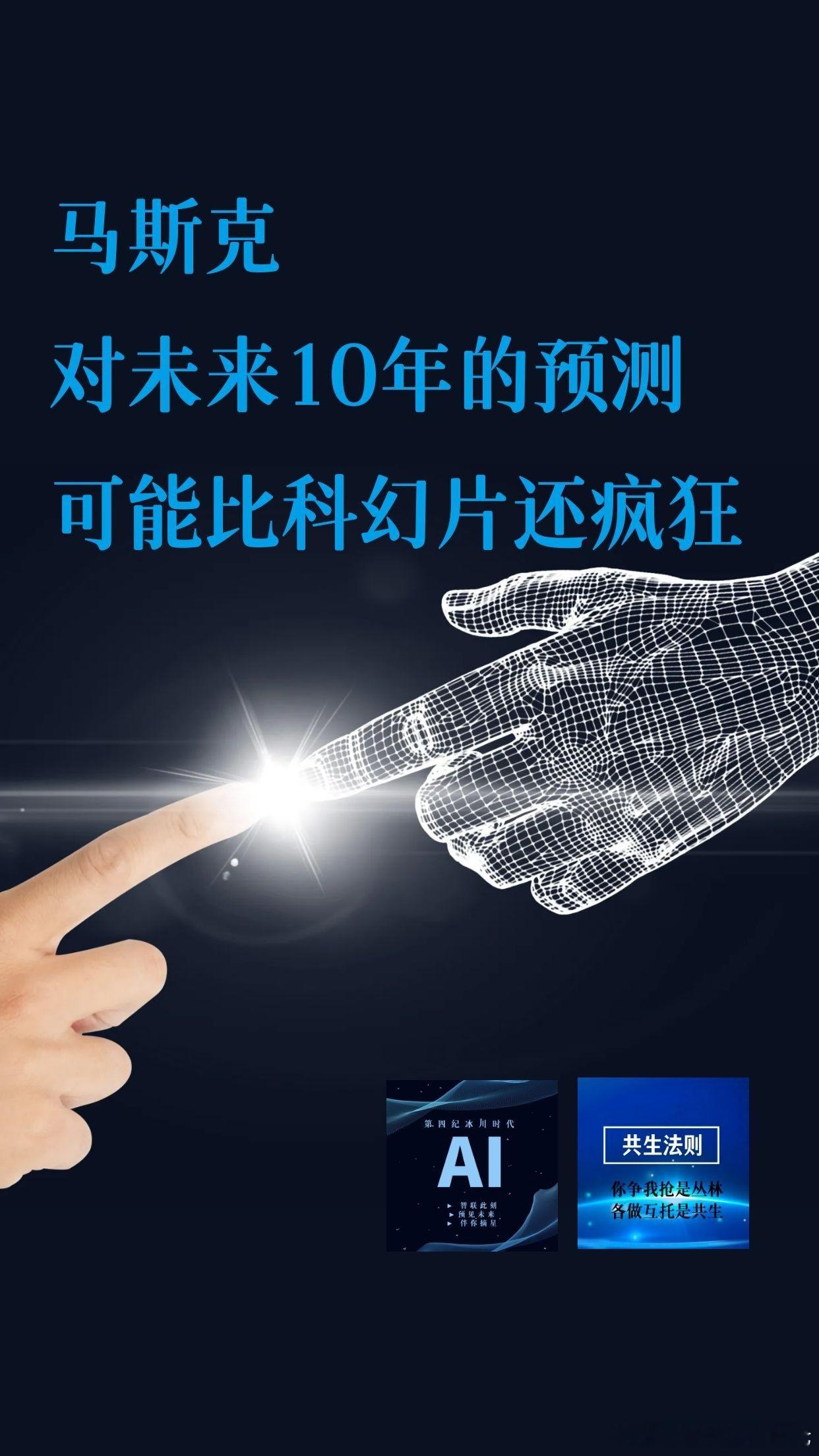 【马斯克对未来10年的预测，可能比科幻片还疯狂】

1、2026：AI超越顶尖人类

2、2027：AI接管大量数字工作

3、2028：AI写代码超过人类

4、2029：Optimus挑战顶级外科医生

5、2030：AI智能超过全人类

6、2031：人形机器人破亿

7、2032：全球经济翻倍

8、2033：养老储蓄逐渐失去意义

9、2034：全 ​