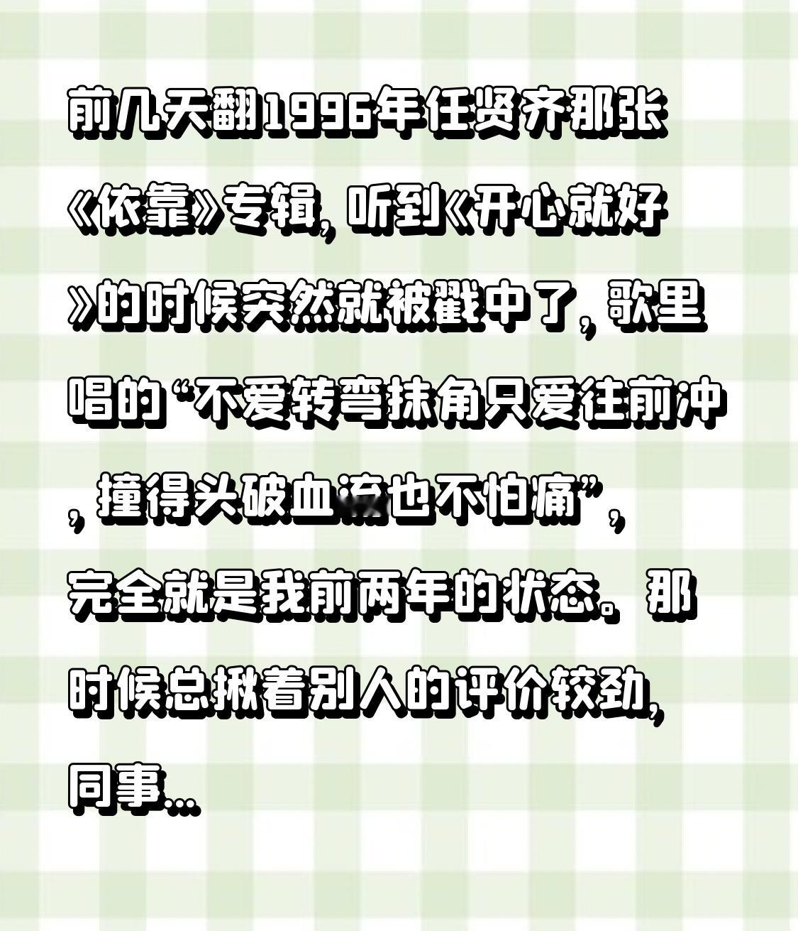 前几天翻1996年任贤齐那张《依靠》专辑，听到《开心就好》的时候突然就被戳中了，歌里唱的“不爱转弯抹角只爱往前冲，撞得头破血流也不怕痛”，完全就是我前两年的状态。
那时候总揪着别人的评价较劲，同事说我选的副业瞎折腾，亲戚说我三十岁还不按标准路线走太离谱，为了凑别人嘴里的“满分答案”，硬生生把自己熬得