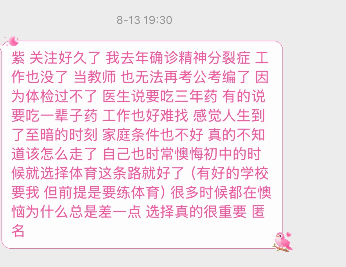 【紫 关注好久了 我去年确诊精神分裂症 工作也没了 当教师 也无法再考公考编了 因为体检过不了 医生说要吃三年药 有的说要吃一辈子药 工作也好难找 感觉人生到了至暗的时刻 家庭条件也不好 真的不知道该怎么走了 自己也时常懊悔初中的时候就选择体育这条路就好了 （有好的学校要我 但前提是要练体育） ​