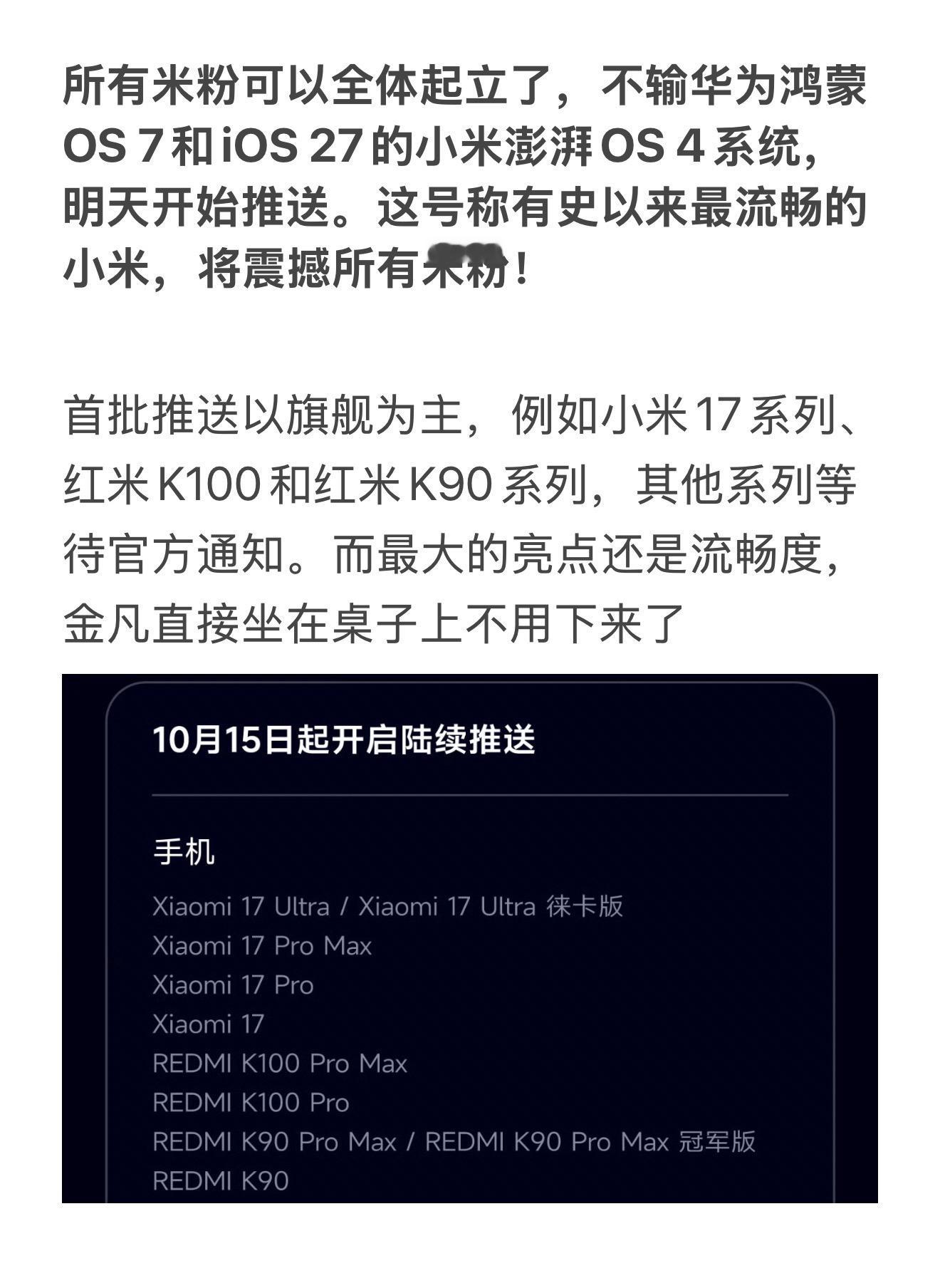 所有米粉可以全体起立了，不输华为鸿蒙OS 7和iOS 27的小米澎湃OS 4系统，明天开始推送。这号称有史以来最流畅的小米，将震撼所有米粉！

首批推送以旗舰为主，例如小米17系列、红米K100和红米K90系列，其他系列等待官方通知。而最大的亮点还是流畅度，金凡直接坐在桌子上不用下来了