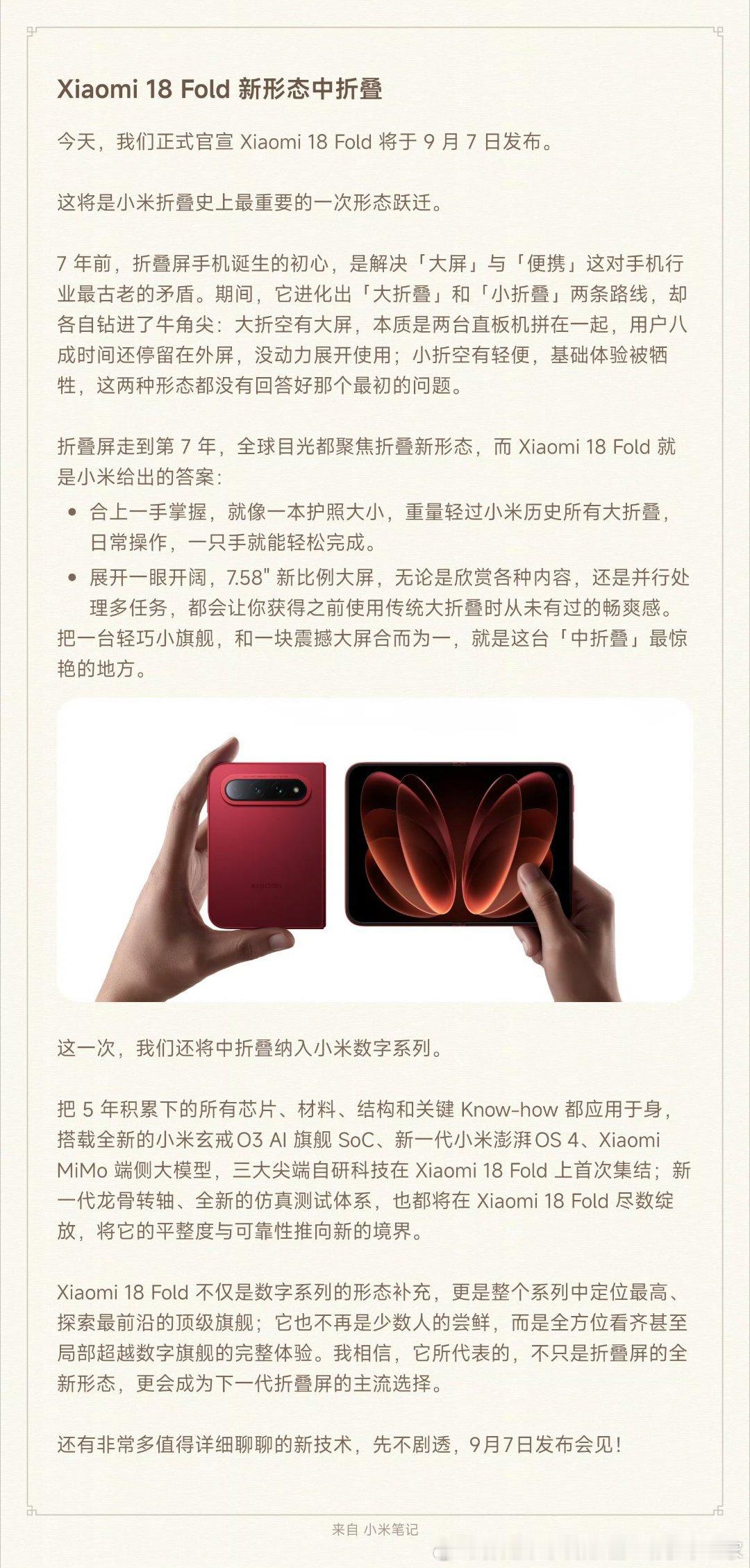 今天，我们正式官宣 Xiaomi 18 Fold 将于 9 月 7 日发布。Xiaomi 18 Fold 不仅是数字系列的形态补充，更是整个系列中定位最高、探索最前沿的顶级旗舰。

它也不再是少数人的尝鲜，而是全方位看齐甚至局部超越数字旗舰的完整体验。

我相信，它所代表的，不只是折叠屏的全新形态，更会成为下一代折叠屏 ​