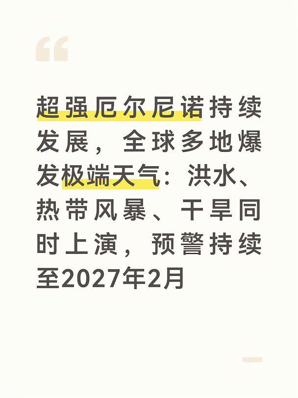世界气象组织WMO在9月3日发布权威通报，确认厄尔尼诺已经在赤道中东太平洋稳定形成，还会继续增强，大概率发展成四十年来最强一档，持续到2027年2月的可能性接近100%，今年年底达到强度峰值 。
	
联合国气候报告同步提醒，未来5年全球突破1.5℃升温阈值的风险很高，一旦气温短暂超标，各类极端天气的发生概率会大幅上升。
	
在这个大气候背景下，目前全球多地正在遭遇各类极端天气：
	
✅ 东南亚：菲律宾持续暴雨洪涝，自8月起叠加多个热带气旋与西南季风，截至9月6日统计，灾害造成43人死亡、5人失踪，超千万人受灾，数千村庄被淹，房屋、农田和道路损毁严重，救灾工作还在持续推进 。
	
✅ 太平洋：西北太平洋远洋云系正在酝酿，新台风胚胎有机会发展为今年第25号台风，未来一段时间西北太平洋进入台风活跃期，会持续生成热带系统，扰动东亚沿岸天气。
	
✅ 美洲区域：巴拿马运河因为厄尔尼诺带来的长期干旱，水位持续走低，已经限制通航船舶吨位，减少通行班次，全球海运供应链受到持续影响；南美西海岸秘鲁一...