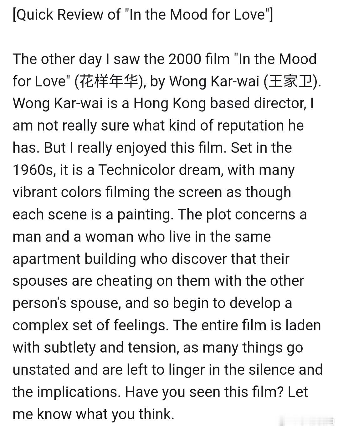 [《In the Mood for Love》（花样年华）简评][机翻］

前几天我看了2000年的电影《In the Mood for Love》（花样年华），由王家卫执导。王家卫是一位香港导演，我不太确定他有什么样的声誉。但我真的很喜欢这部电影。故事背景设定在20世纪60年代，它是一场彩色梦境，许多鲜艳的色彩充满银幕，仿佛每一 ​