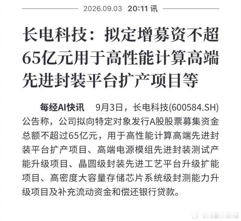 #长电科技拟65亿定增加码先进封装#
9月3日，长电科技发布定增预案。公司计划向特定对象非公开发行A股股票，募资总额上限65亿元。
 
募集资金将投向高性能计算高端先进封装平台扩产、高端电源模组封装测试产能升级、晶圆级先进封装工艺扩建、高密度存储芯片系统级封测升级等项目，剩余资金用于补充流动 ​