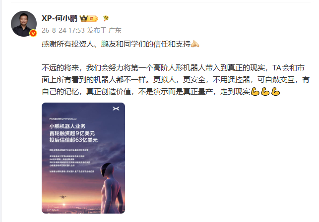 【#何小鹏回应机器人业务融资超9亿美元#】#何小鹏回应小鹏机器人估值# ​​​​小鹏机器人业务首轮融资超9亿美元，投后估值超63亿美元。
8月24日，发文：感谢所有投资人、鹏友和同学们的信任和支持！
不远的将来，我们会努力将第一个高阶人形机器人带入到真正的现实，TA会和市面上所有看到 ​