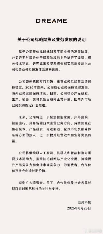 【#追觅官宣战略调整# 将聚焦智能家庭等四大主营业务】今日，官方微博发布关于公司战略聚焦及业务发展的说明​​​。公告表示，基于整体战略规划与业务所处阶段，追觅近期对部分尚处在探索阶段的业务做出调整，相关技术成果、资源将统筹纳入公司研发体系管理。
公司主营业务运营平稳，2026  ​