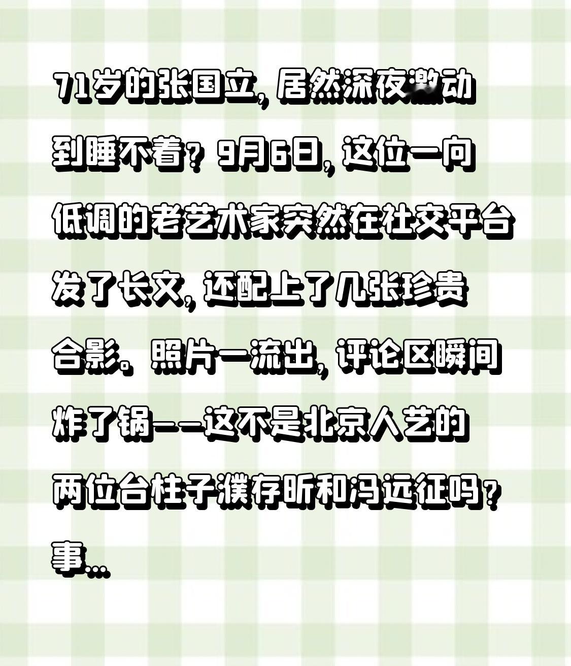 71岁的张国立，居然深夜激动到睡不着？
9月6日，这位一向低调的老艺术家突然在社交平台发了长文，还配上了几张珍贵合影。照片一流出，评论区瞬间炸了锅——这不是北京人艺的两位台柱子濮存昕和冯远征吗？
事情其实很简单。最近这几天，张国立和妻子邓婕抽空走进剧场，一口气看了北京人艺的两台话剧。台上站着的，正是