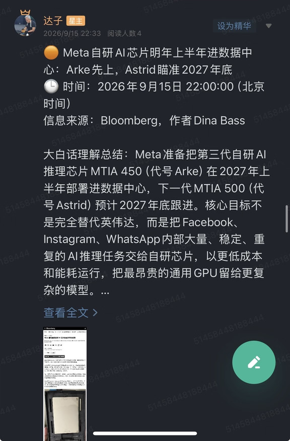 🟠 Meta自研AI芯片明年上半年进数据中心：Arke先上，Astrid瞄准2027年底
🕒 时间：2026年9月15日 22:00:00（北京时间）
信息来源：Bloomberg，作者Dina Bass
	
大白话理解总结：Meta准备把第三代自研AI推理芯片MTIA 450（代号Arke）在2027年上半年部署进数据中心，下一代MTIA 500（代号Astrid）预计2027年底跟进。核心目标不是完全替代英伟达，而是把Facebook、Instagram、WhatsApp内部大量、稳定、重复的AI推理任务交给自研芯片，以更低成本和能耗运行，把最昂贵的通用GPU留给更复杂的模型。
	
一句话总结：Meta的自研芯片已经从“做出来”走向“规模部署”，但路线仍以推理为主，暂时没有宣告摆脱英伟达。
	
市场影响程度：高。全球头部云厂商与互联网平台持续自研AI芯片，会改变GPU、ASIC、先进封装、HBM、网络及数据中心电力的需求结构。
	
彭博报道，Meta计划于2027年上半年开...