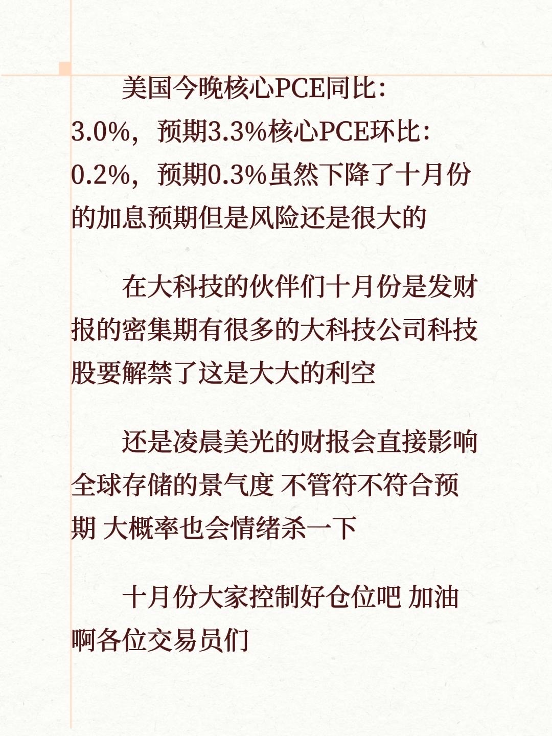 美国今晚核心PCE同比：3.0%，预期3.3%核心PCE环比：0.2%，预期0.3%虽然下降了十月份的加息预期但是风险还是很大的
在大科技的伙伴们十月份是发财报的密集期有很多的大科技公司科技股要解禁了这是大大的利空 
还是凌晨美光的财报会直接影响全球存储的景气度 不管符不符合预期 大概率也会情绪杀一