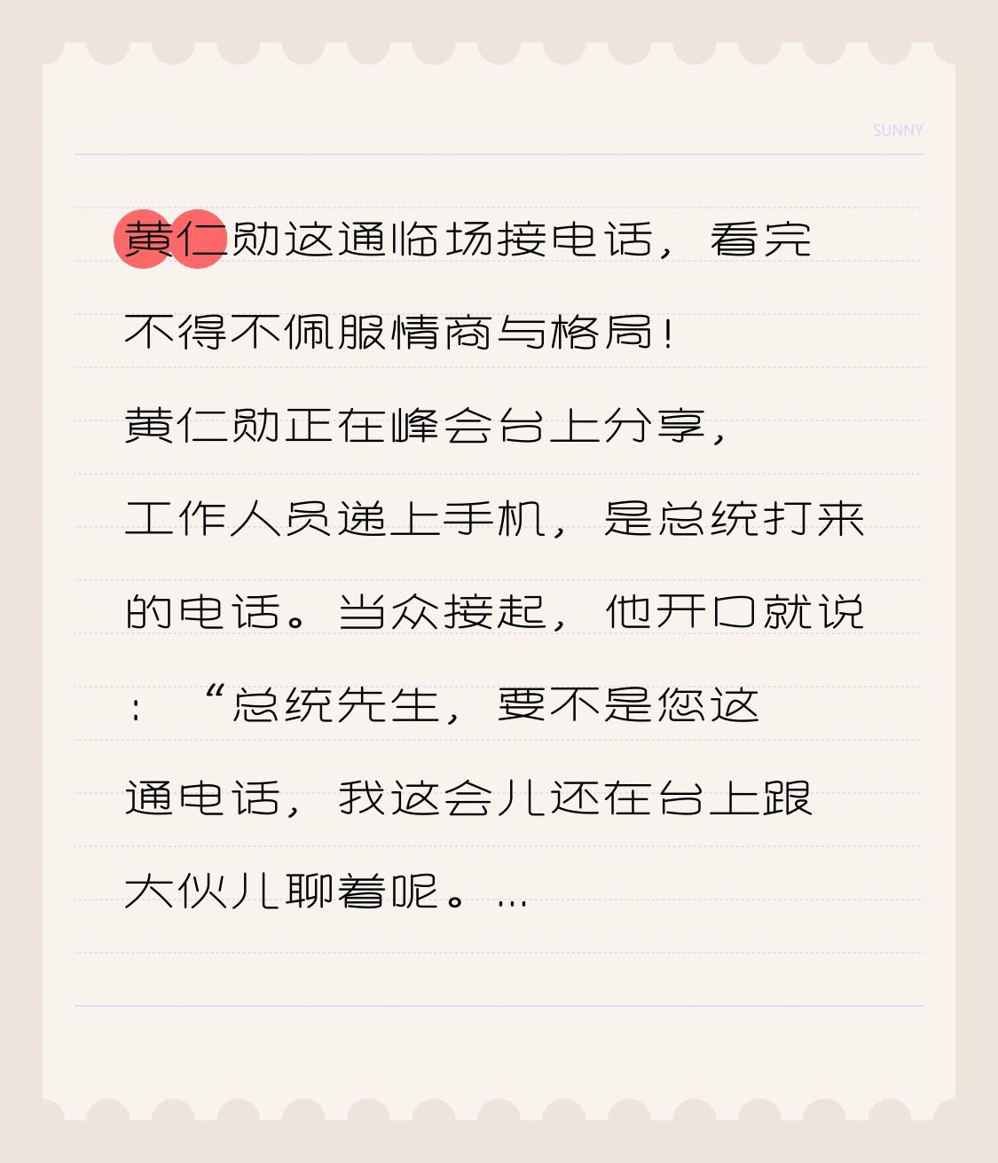 黄仁勋这通临场接电话，看完不得不佩服情商与格局！
 
黄仁勋正在峰会台上分享，工作人员递上手机，是总统打来的电话。
当众接起，他开口就说：“总统先生，要不是您这通电话，我这会儿还在台上跟大伙儿聊着呢。”瞬间引爆全场。
 
换做普通人，遇到领导来电，大概率会悄悄避开人群，躲起来接听。
但黄仁勋反其道而
