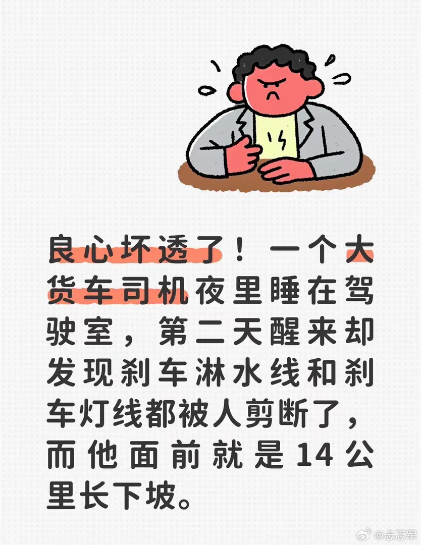 #极速赛车138[超话]#  良心坏透了！一个大货车司机夜里睡在驾驶室，第二天醒来却发现刹车淋水线和刹车灯线都被人剪断了，而他面前就是14公里长下坡。
老周捏着那两段耷拉下来的塑料管线，指节上的老茧蹭过齐整的金属断口，刚剪不到三小时的茬口还带着点凉意。他蹲下来扫了眼轮胎边，半片沾着灰尘的橘子 ​