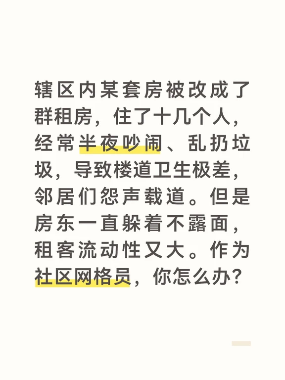 答案：
群租房的管理难点在于“流动性大、房东不配合”。第一步，我会先到现场取证，确定该房屋确实存在严重的噪音扰民、卫生脏乱问题，并拍照、录音留好证据。然后，我会通过公安系统或人口信息平台，查找到房东的准确联系方式和住址，约谈房东。
	
约谈时，我会向房东出示证据，严肃告知他：“按照《商品房租赁管理办法》，群租房改变了房屋的用途，存在严重的消防安全隐患和扰民问题。如果您不配合整改，我们将联合房管局、派出所等部门，对您进行行政处罚，甚至强制拆除违规隔断。”如果房东态度强硬，我就建议邻居们向12345和消防部门举报，用法律法规的硬约束倒逼房东整改。
	
第二步，如果房东整改了，但要防止反弹，我会建立“群租房动态管理档案”。要求房东按月报送租客信息，并在门口张贴“群租房公约”，明确“晚上10点后不得大声喧哗、不得在楼道堆放垃圾”。我也会设置举报热线，任何邻居发现群租房有问题，可以随时打电话或发微信，网格员24小时内上门处理。同时，我会将情况上报街道，协调进行常态化联合执法检查，确保群租问题...
