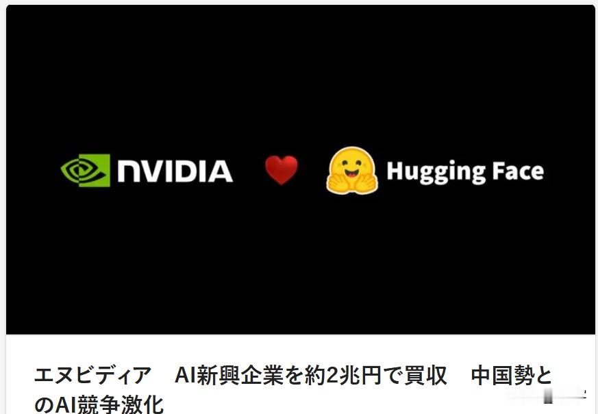 日媒：对冲中国AI崛起！英伟达2万亿日元巨资收购AI龙头
9月3日，英伟达官宣斥资129亿美元（约2万亿日元）收购顶级AI开源平台Hugging Face。该平台坐拥超1800万全球开发者，是AI模型与数据共享的核心生态。本次收购为英伟达史上最大规模并购之一。

外媒直言，在中美AI竞争持续白热化的