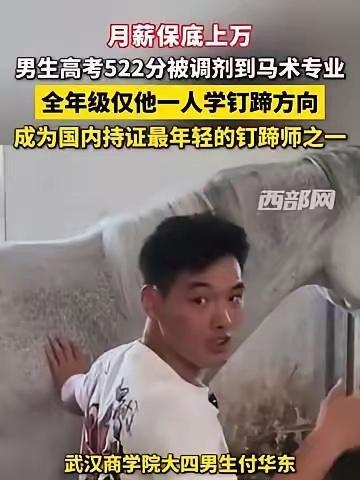 武汉商学院大四男生付华东，高考522分被调剂到马术专业，全年级只有他一个人选了钉蹄方向，别人躲着嫌脏的活，他靠它拿到了证。不到70人。一匹马钉一次最低500元，一天10匹就是5000。质疑也有道理：农村赶牲口的老人早会钉马掌，没证照样上岗，值一张大学文凭吗？更刺耳的话也来了：正因听见高薪才觉得 ​