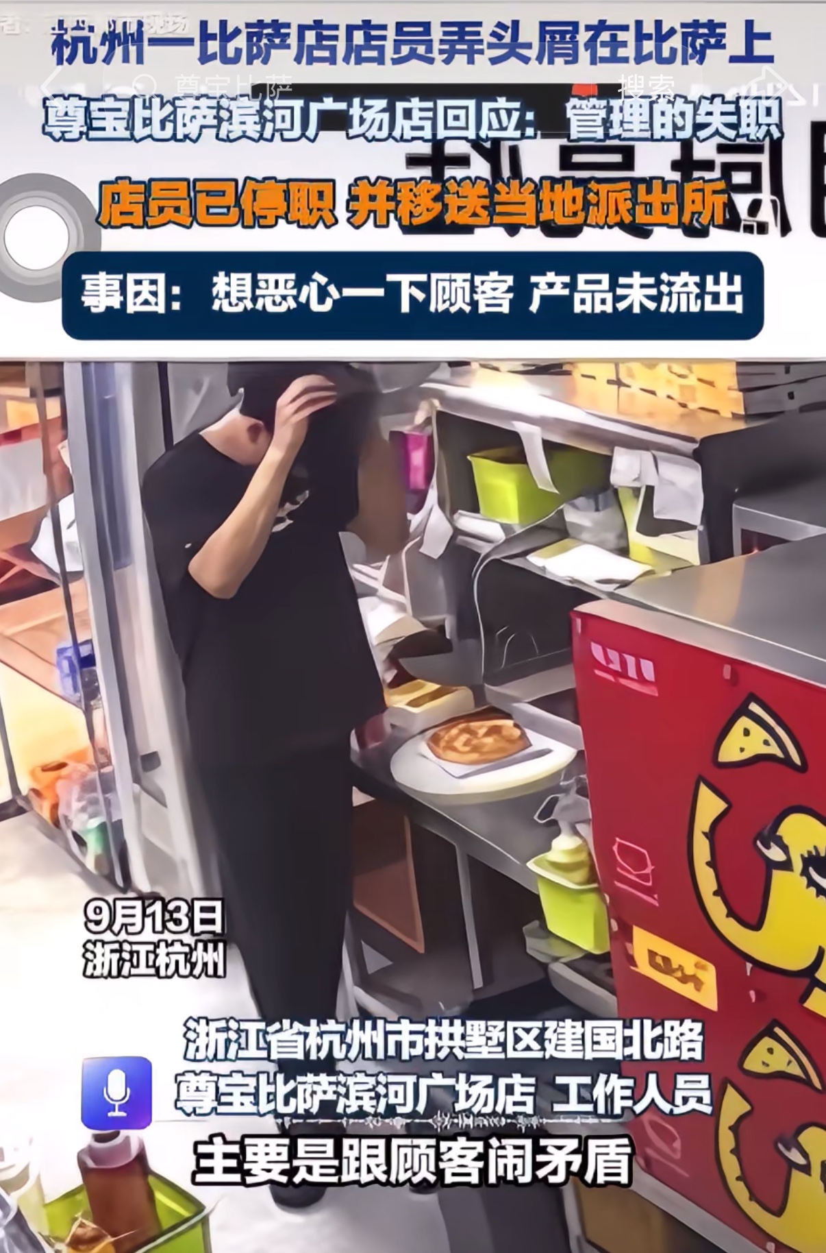 尊宝员工故意向食物撒头皮屑
杭州一家尊宝比萨后厨爆出争议视频，有员工摘下帽子，反复对着成品餐食抓头发，疑似往食物里掉落头屑，一旁同事没有上前制止。事件发酵后网友纷纷表达不满，门店已经报警，等待警方调查结果。
得罪底层，哪里都一个下场，不是吐口水就是扔地上捡起来给你吃，以后这种外卖还是少点，指不定哪句
