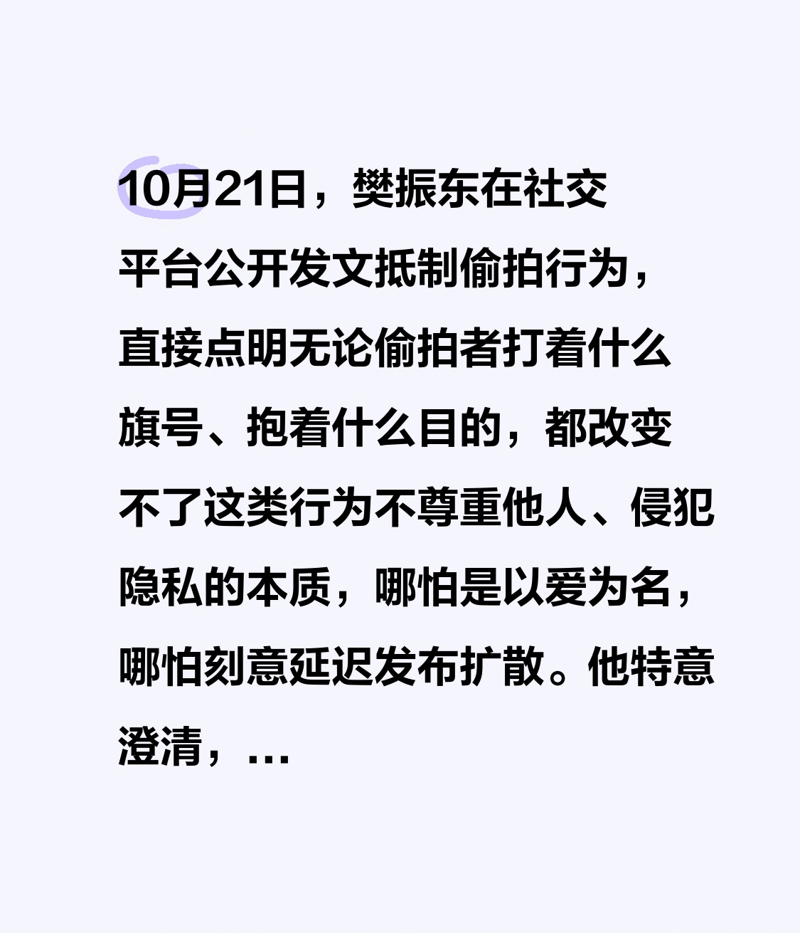 10月21日，樊振东在社交平台公开发文抵制偷拍行为，直接点明无论偷拍者打着什么旗号、抱着什么目的，都改变不了这类行为不尊重他人、侵犯隐私的本质，哪怕是以爱为名，哪怕刻意延迟发布扩散。
他特意澄清，边界感强并不等同于冷漠：理智的球迷或是友善的路人，不会举着开着摄像头的手机上前打招呼，对于这类真诚的问候