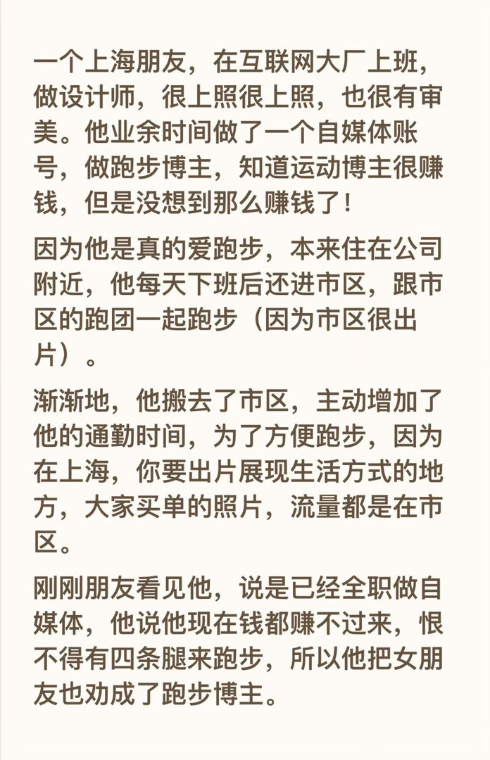 一个上海朋友，在互联网大厂上班，做设计师，很上照很上照，也很有审美。他业余时间做了一个自媒体账号，做跑步博主，知道运动博主很赚钱，但是没想到那么赚钱了！
因为他是真的爱跑步，本来住在公司附近，他每天下班后还进市区，跟市区的跑团一起跑步（因为市区很出片）。
渐渐地，他搬去了市区，主动 ​