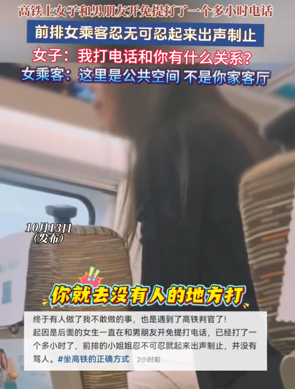 女子高铁上和男友开免提打1小时电话。10月13日(报道)，高铁上女子和男朋友开免提打了一个多小时电话，前排女乘客忍无可忍，起来出声制止。打电话女子：“我打电话和你有什么关系？”女乘客：“这里是公共空间，不是你家客厅。” 
 
这话怼得漂亮。一个多小时免提通话，整个车厢被迫旁听她的私人聊天。前排女乘客