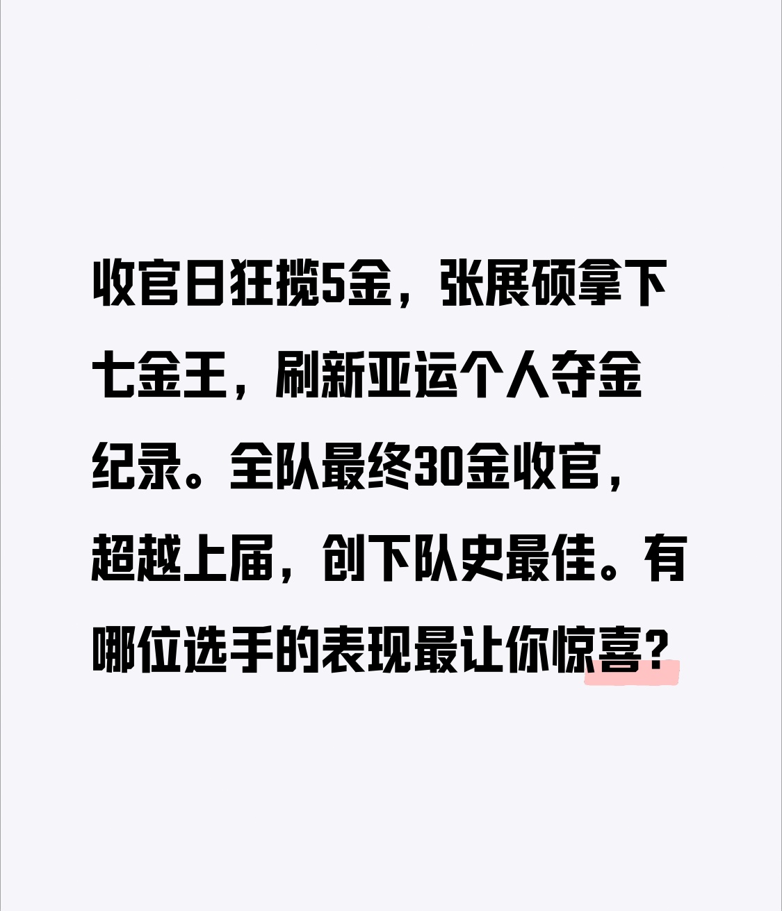 名古屋亚运游泳收官，中国队再创历史
收官日狂揽5金，张展硕拿下七金王，刷新亚运个人夺金纪录。全队最终30金收官，超越上届，创下队史最佳。有哪位选手的表现最让你惊喜？
我第一个提名17岁的张展硕，从开赛初的初生牛犊不怕虎，到次次站在领奖台最高处把金牌收入囊中，七个项目全拿金的成绩彻底打破了大家赛前对