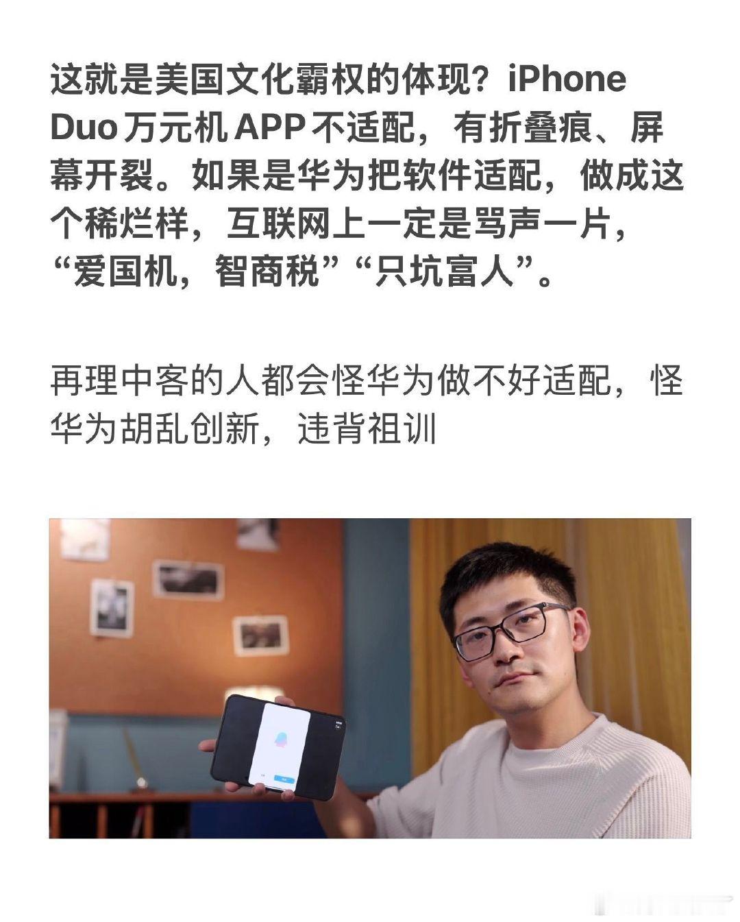 这就是美国文化霸权的体现？iPhone Duo万元机APP不适配，有折叠痕、屏幕开裂。如果是华为把软件适配，做成这个稀烂样，互联网上一定是骂声一片，“爱国机，智商税”“只坑富人”。

再理中客的人都会怪华为做不好适配，怪华为胡乱创新，违背祖训 ​