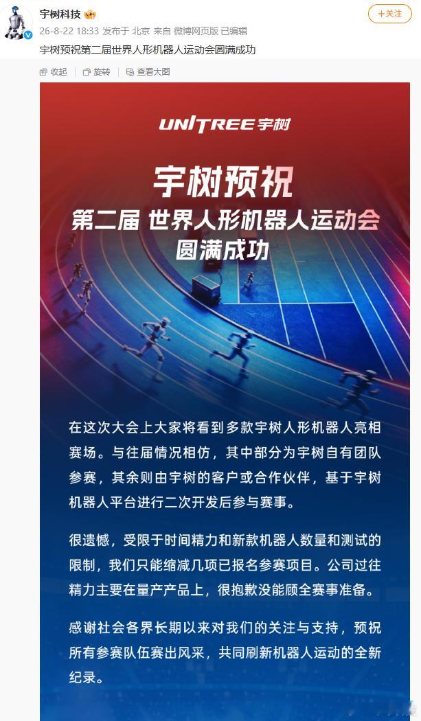 【#宇树缩减世界人形机器人运动会已报名项目#】#世界人形机器人运动会亮点#8月22日，发文，预祝第二届世界人形机器人运动会圆满成功。同时宇树表示，由于时间精力和新款机器人测试工作限制，公司只能缩减几项已经报名的参赛项目。宇树过往精力主要放在量产产品上，很抱歉没能顾全赛事准备。 ​