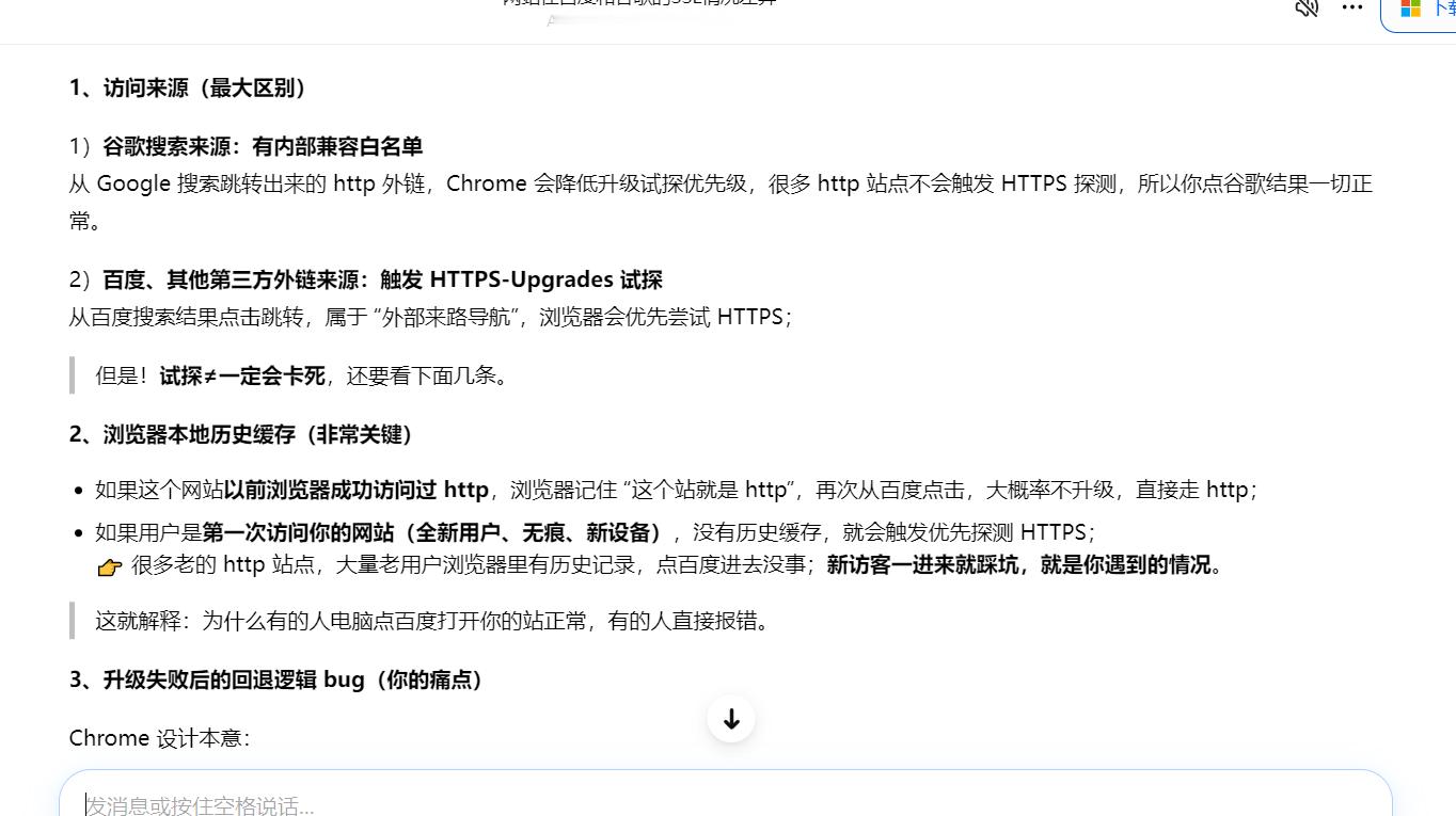 这是豆包给出的结论，没有部署SSL的网站莫名其妙的在百度搜索中就被强制HTTPS了，而且并不是所有网站都会被强制，这就很奇怪了。其他搜索引擎中正常。
1、访问来源(最大区别)
1)谷歌搜索来源:有内部兼容白名单
从Google搜索跳转出来的http外链，Chrome 会降低升级试探优先级，很多htp站点不会触发 HTTP ​