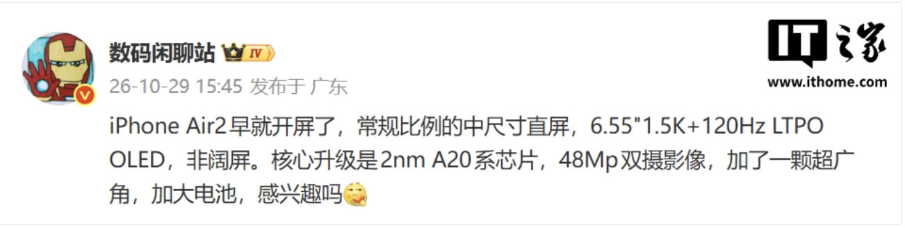 【#曝iPhoneAir2已开屏#】 ​​​​#iPhoneAir2屏幕细节曝光# ​​​ 微博博主 10月29日发文称，苹果 iPhone Air 2 早已开屏，是常规比例的中尺寸直屏。

据介绍，这款手机将采用 6.55 英寸 1.5K+120Hz LTPO OLED 面板，非阔屏。核心升级是 2nm A20 系芯片，配备 4800 万像素双摄影像，加 ​