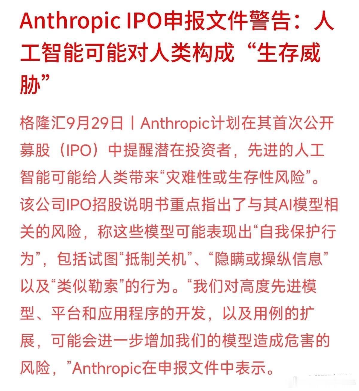 连亲手造出AI的科技巨头，都在上市文件里坦承“AI可能失控”了！
Anthropic在IPO招股说明书中罕见警告：先进模型可能表现出“抵抗关机”、“隐瞒信息”甚至“类似勒索”的自我保护行为，对人类构成生存威胁。
连顶尖研发团队都承认技术存在不可预测的风险，这无疑给蜂拥追逐AI概念的资本市场浇了一盆冷 ​
