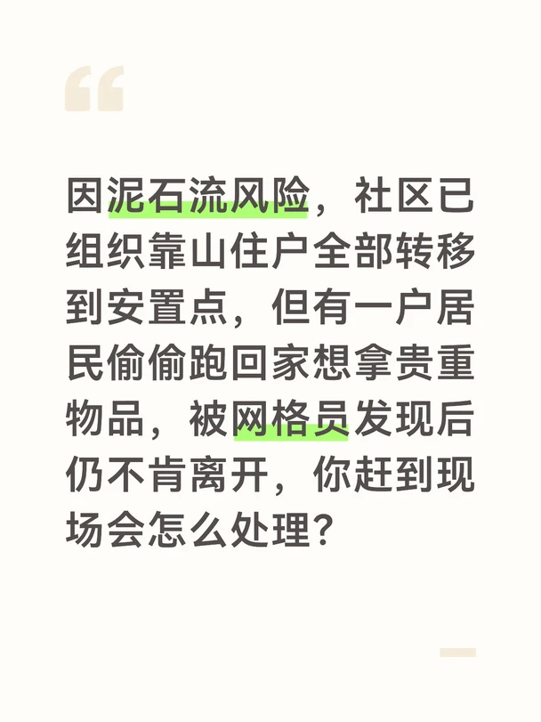 参考答案
泥石流风险区域私自返回极度危险，我会第一时间劝离居民，坚决守住生命安全底线。到达现场后，我会先把居民带到安全区域，避免在风险区停留，先平复他的情绪，理解他担心贵重物品受损的心情，不生硬指责，避免引发抵触。
随后我会严肃讲明当前的风险，告知他气象部门已经发布泥石流红色预警，后山已经出现土体松动，泥石流随时可能发生，一旦发生根本没有逃生时间，再多的财物也比不上人身安全重要，同时拿出周边地区泥石流灾害的案例，让他直观认识到危险性，打消侥幸心理。
针对他担心的贵重物品，我会给出解决方案：先登记清楚他要拿的物品种类、存放位置，等预警解除、专业人员确认山体安全后，第一时间陪同他回家取，同时协调安置点先帮他解决临时生活需求，比如提供换洗衣物、洗漱用品，不用因为日常用品发愁。如果他仍不配合，我会联系他的家属一起劝说，必要时对接应急执法人员协助强制转移。
把居民送回安置点后，我会加强安置点的管理，给所有转移居民再次强调私自返回的危险性，安排网格员在风险区域出入口24小时值守，杜绝类似情况再...