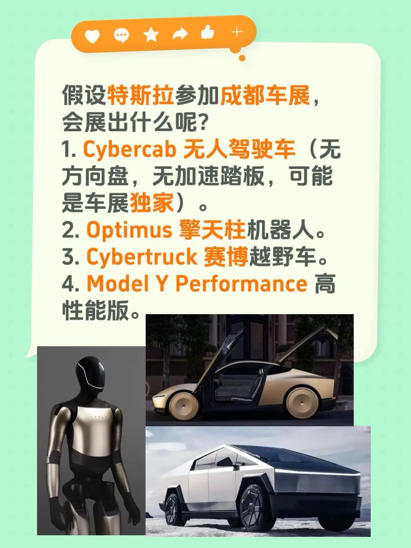 假设特斯拉参加成都车展，会展出什么呢？1. Cybercab 无人驾驶车（无方向盘，无加速踏板，可能是车展独家）。2. Optimus 擎天柱机器人。3. Cybertruck 赛博越野车。4. Model Y Performance 高性能版。