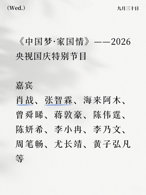 《中国梦·家国情》——2026央视国庆特别节目
	
明天晚上八点播
	
嘉宾
肖战、张智霖、海来阿木、曾舜晞、蒋敦豪、陈伟霆、陈妍希、李小冉、李乃文、周笔畅、尤长靖、黄子弘凡等